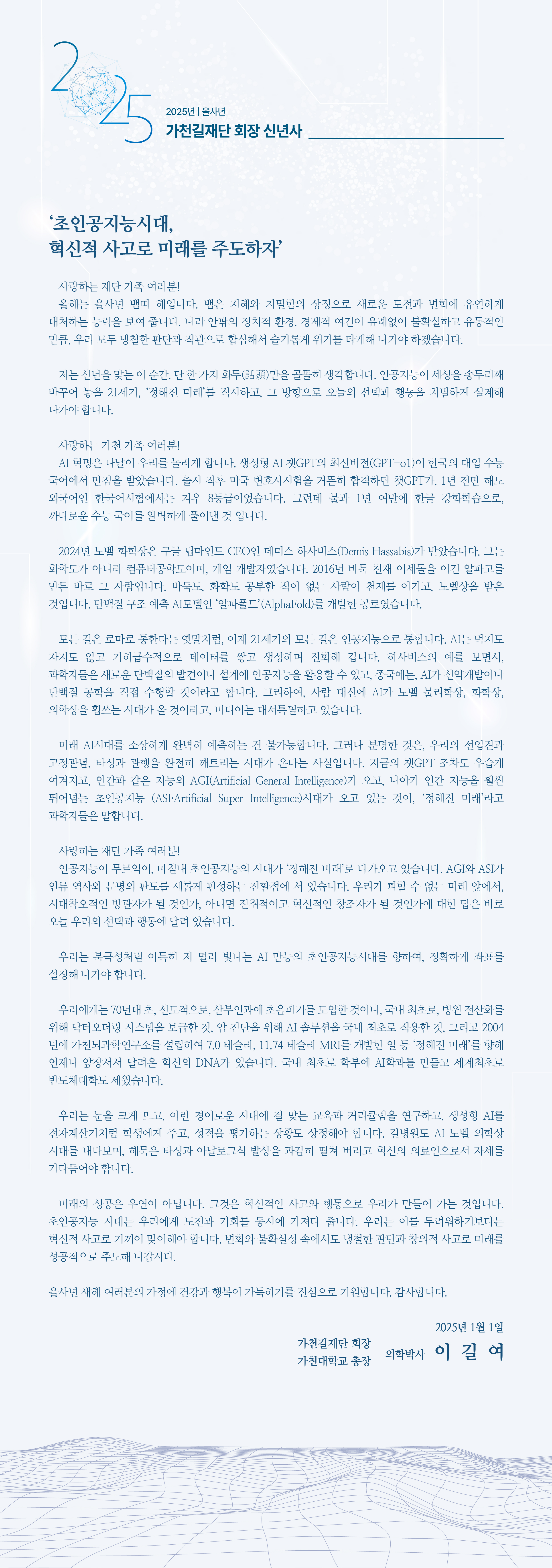 ‘초인공지능시대, 혁신적 사고로 미래를 주도하자’  사랑하는 재단 가족 여러분! 올해는 을사년 뱀띠 해입니다. 뱀은 지혜와 치밀함의 상징으로 새로운 도전과 변화에 유연하게 대처하는 능력을 보여 줍니다. 나라 안팎의 정치적 환경, 경제적 여건이 유례없이 불확실하고 유동적인 만큼, 우리 모두 냉철한 판단과 직관으로 합심해서 슬기롭게 위기를 타개해 나가야 하겠습니다.   저는 신년을 맞는 이 순간, 단 한 가지 화두(話頭)만을 골똘히 생각합니다. 인공지능이 세상을 송두리째 바꾸어 놓을 21세기, ‘정해진 미래’를 직시하고, 그 방향으로 오늘의 선택과 행동을 치밀하게 설계해 나가야 합니다.    사랑하는 가천 가족 여러분!  AI 혁명은 나날이 우리를 놀라게 합니다. 생성형 AI 챗GPT의 최신버전(GPT-o1)이 한국의 대입 수능 국어에서 만점을 받았습니다. 출시 직후 미국 변호사시험을 거뜬히 합격하던 챗GPT가, 1년 전만 해도 외국어인 한국어시험에서는 겨우 8등급이었습니다. 그런데 불과 1년 여만에 한글 강화학습으로, 까다로운 수능 국어를 완벽하게 풀어낸 것 입니다.  2024년 노벨 화학상은 구글 딥마인드 CEO인 데미스 하사비스(Demis Hassabis)가 받았습니다. 그는 화학도가 아니라 컴퓨터공학도이며, 게임 개발자였습니다. 2016년 바둑 천재 이세돌을 이긴 알파고를 만든 바로 그 사람입니다. 바둑도, 화학도 공부한 적이 없는 사람이 천재를 이기고, 노벨상을 받은 것입니다. 단백질 구조 예측 AI모델인 ‘알파폴드’(AlphaFold)를 개발한 공로였습니다.   모든 길은 로마로 통한다는 옛말처럼, 이제 21세기의 모든 길은 인공지능으로 통합니다. AI는 먹지도 자지도 않고 기하급수적으로 데이터를 쌓고 생성하며 진화해 갑니다. 하사비스의 예를 보면서, 과학자들은 새로운 단백질의 발견이나 설계에 인공지능을 활용할 수 있고, 종국에는, AI가 신약개발이나 단백질 공학을 직접 수행할 것이라고 합니다. 그리하여, 사람 대신에 AI가 노벨 물리학상, 화학상, 의학상을 휩쓰는 시대가 올 것이라고, 미디어는 대서특필하고 있습니다.   미래 AI시대를 소상하게 완벽히 예측하는 건 불가능합니다. 그러나 분명한 것은, 우리의 선입견과 고정관념, 타성과 관행을 완전히 깨트리는 시대가 온다는 사실입니다. 지금의 챗GPT 조차도 우습게 여겨지고, 인간과 같은 지능의 AGI(Artificial General Intelligence)가 오고, 나아가 인간 지능을 훨씬 뛰어넘는 초인공지능 (ASI·Artificial Super Intelligence)시대가 오고 있는 것이, ‘정해진 미래’라고 과학자들은 말합니다.  사랑하는 재단 가족 여러분! 인공지능이 무르익어, 마침내 초인공지능의 시대가 ‘정해진 미래’로 다가오고 있습니다. AGI와 ASI가 인류 역사와 문명의 판도를 새롭게 편성하는 전환점에 서 있습니다. 우리가 피할 수 없는 미래 앞에서, 시대착오적인 방관자가 될 것인가, 아니면 진취적이고 혁신적인 창조자가 될 것인가에 대한 답은 바로 오늘 우리의 선택과 행동에 달려 있습니다.  우리는 북극성처럼 아득히 저 멀리 빛나는 AI 만능의 초인공지능시대를 향하여, 정확하게 좌표를 설정해 나가야 합니다.  우리에게는 70년대 초, 선도적으로, 산부인과에 초음파기를 도입한 것이나, 국내 최초로, 병원 전산화를 위해 닥터오더링 시스템을 보급한 것, 암 진단을 위해 AI 솔루션을 국내 최초로 적용한 것, 그리고 2004년에 가천뇌과학연구소를 설립하여 7.0 테슬라, 11.74 테슬라 MRI를 개발한 일 등 ‘정해진 미래’를 향해 언제나 앞장서서 달려온 혁신의 DNA가 있습니다. 국내 최초로 학부에 AI학과를 만들고 세계최초로 반도체대학도 세웠습니다.    우리는 눈을 크게 뜨고, 이런 경이로운 시대에 걸 맞는 교육과 커리큘럼을 연구하고, 생성형 AI를 전자계산기처럼 학생에게 주고, 성적을 평가하는 상황도 상정해야 합니다. 길병원도 AI 노벨 의학상 시대를 내다보며, 해묵은 타성과 아날로그식 발상을 과감히 떨쳐 버리고 혁신의 의료인으로서 자세를 가다듬어야 합니다.   미래의 성공은 우연이 아닙니다. 그것은 혁신적인 사고와 행동으로 우리가 만들어 가는 것입니다. 초인공지능 시대는 우리에게 도전과 기회를 동시에 가져다 줍니다. 우리는 이를 두려워하기보다는 혁신적 사고로 기꺼이 맞이해야 합니다. 변화와 불확실성 속에서도 냉철한 판단과 창의적 사고로 미래를 성공적으로 주도해 나갑시다.  을사년 새해 여러분의 가정에 건강과 행복이 가득하기를 진심으로 기원합니다. 감사합니다. 