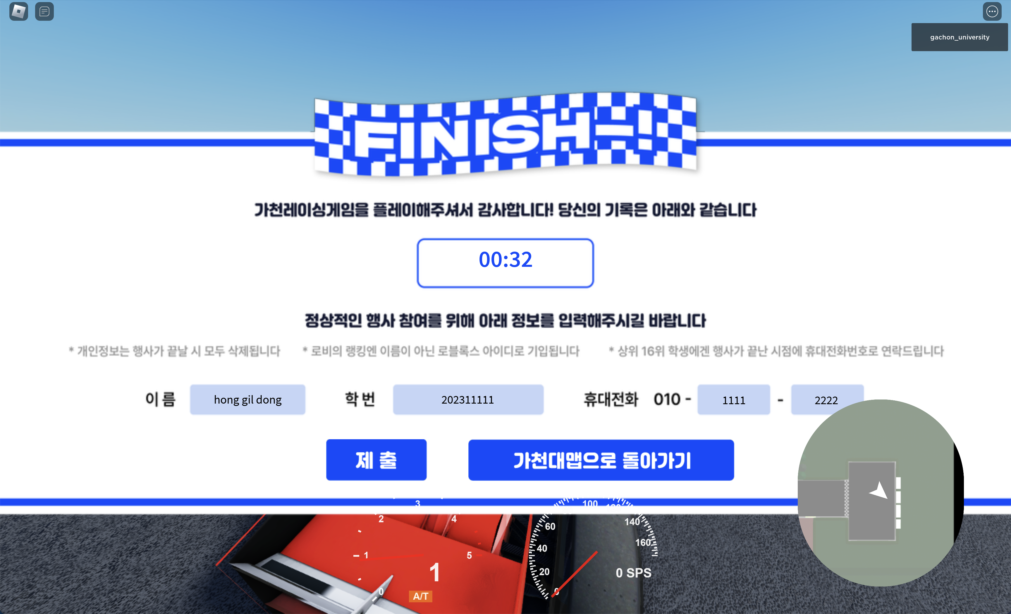 FINISH 가천레이싱게임을 플레이해주셔서 감사합니다. 당신의 기록은 아래와 같습니다. 정상적인 행상 참여를 위해 아래 정보를 입력해주시길 바랍니다. 개인정보는 행사가 끝날 시 모두 삭제됩니다. 로비의 랭킹엔 이름이 아닌 로블록스 아이디로 기입됩니다. 상위 16위 학생에겐 행사가 끝난 시점에 휴대전화번호로 연락드립니다. 이름, 학번, 휴대전화 제출, 가천대맵으로 돌아가기