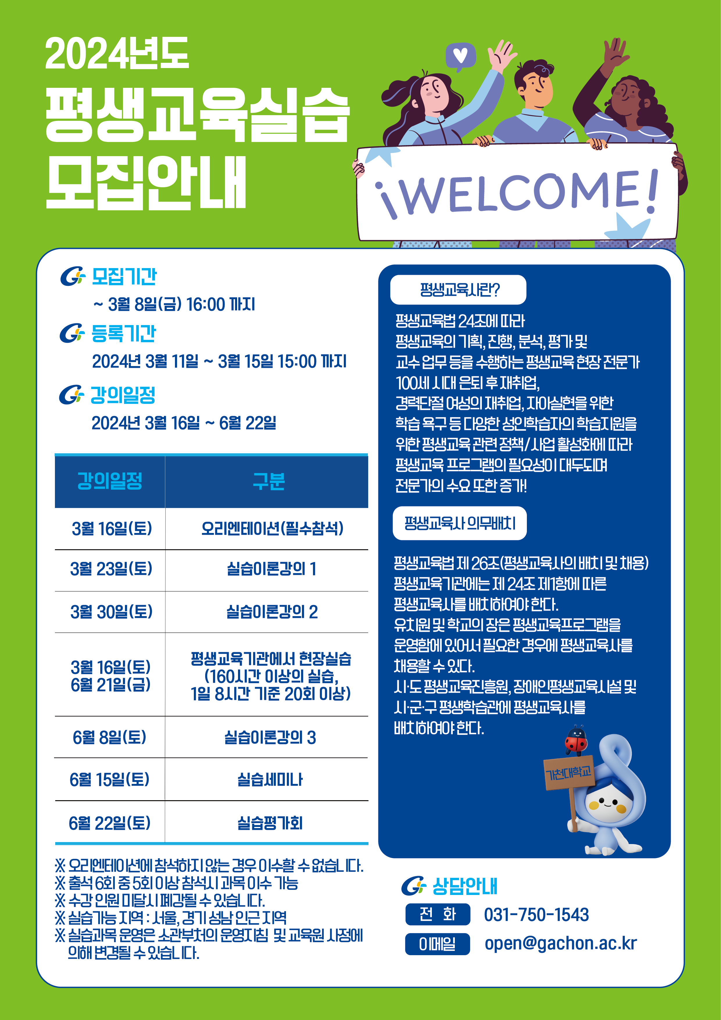 2024년도 평생교육실습 모집안내 모집기간 ~3월 8일(금) 16:00까지 등록기간 2024년 3월 11일~15일 15:00까지 강의일정 2024년 3월 16일~6월 22일 강의일정 3월 16일 오리엔테이션 3월 23일 실습이론강의 1 3월 30일 실습이론강의 2 3월 16일, 6월 21일 평생교육기관에서 현장실습 16시간 이상의 실습, 1일 8시간 기준 20회 이상 6월 8일 실습이론강의 3 6월 15일 실습세미나 6월 22일 실습평가회 상담안내 031-750-1543 이메일 open@gachon.ac.kr